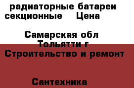 радиаторные батареи  секционные  › Цена ­ 100 - Самарская обл., Тольятти г. Строительство и ремонт » Сантехника   